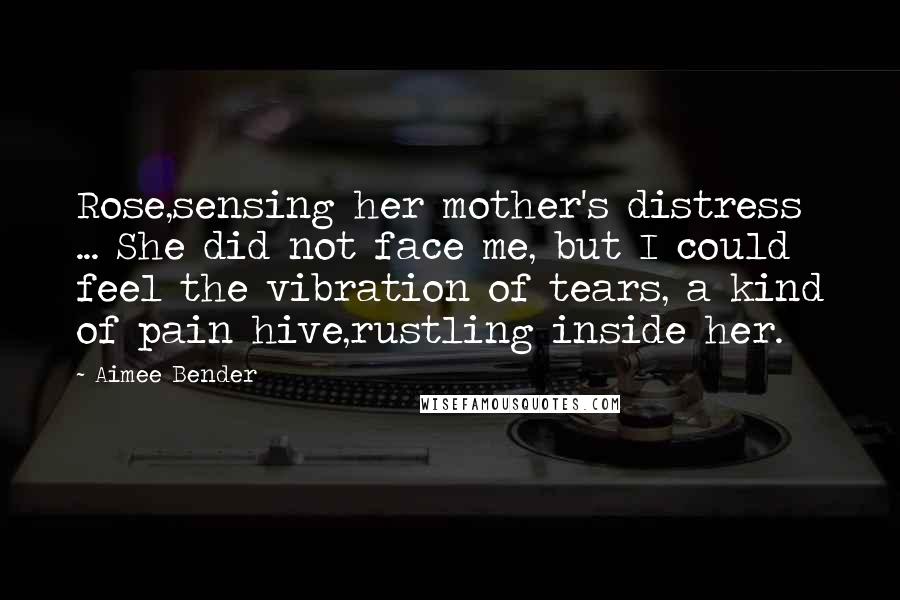 Aimee Bender Quotes: Rose,sensing her mother's distress ... She did not face me, but I could feel the vibration of tears, a kind of pain hive,rustling inside her.