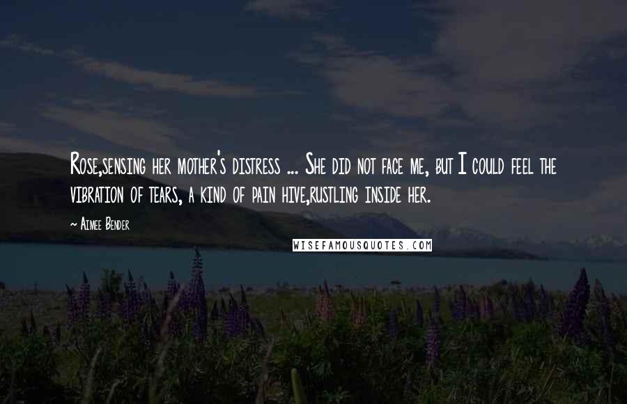 Aimee Bender Quotes: Rose,sensing her mother's distress ... She did not face me, but I could feel the vibration of tears, a kind of pain hive,rustling inside her.