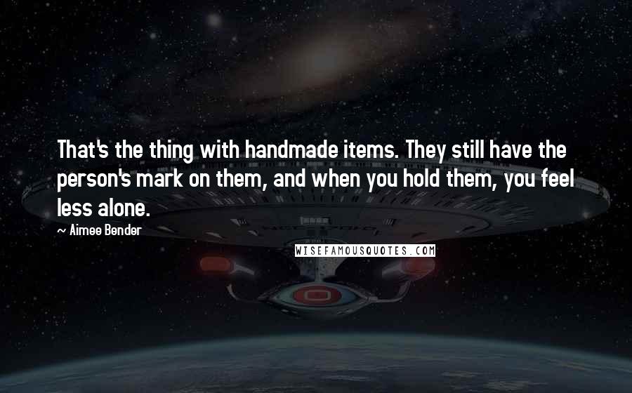 Aimee Bender Quotes: That's the thing with handmade items. They still have the person's mark on them, and when you hold them, you feel less alone.