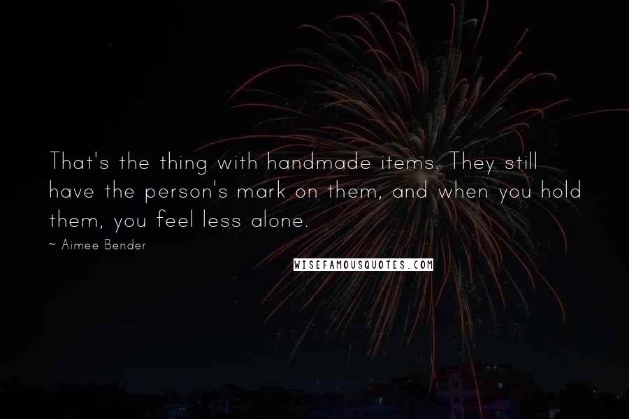 Aimee Bender Quotes: That's the thing with handmade items. They still have the person's mark on them, and when you hold them, you feel less alone.