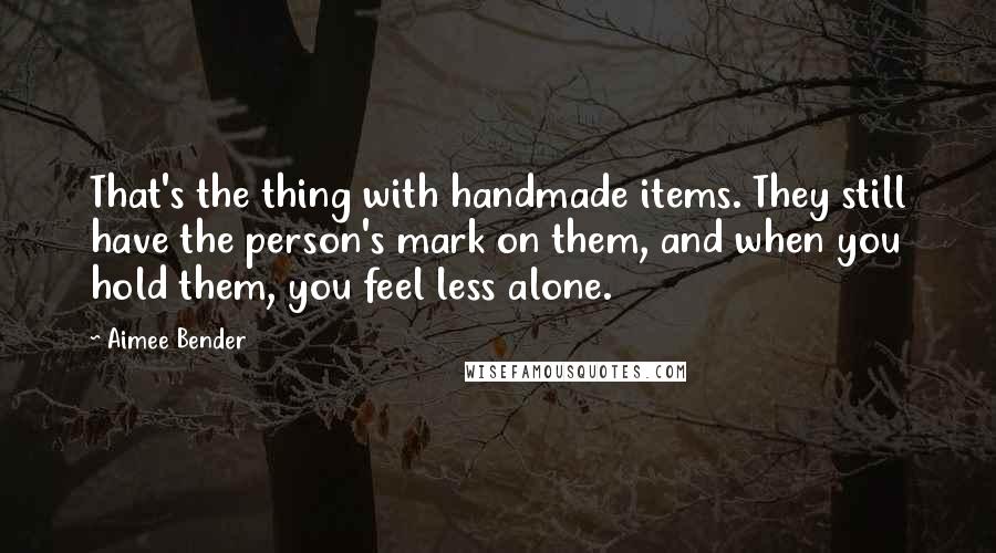 Aimee Bender Quotes: That's the thing with handmade items. They still have the person's mark on them, and when you hold them, you feel less alone.