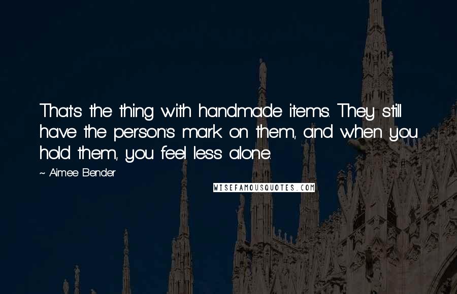 Aimee Bender Quotes: That's the thing with handmade items. They still have the person's mark on them, and when you hold them, you feel less alone.