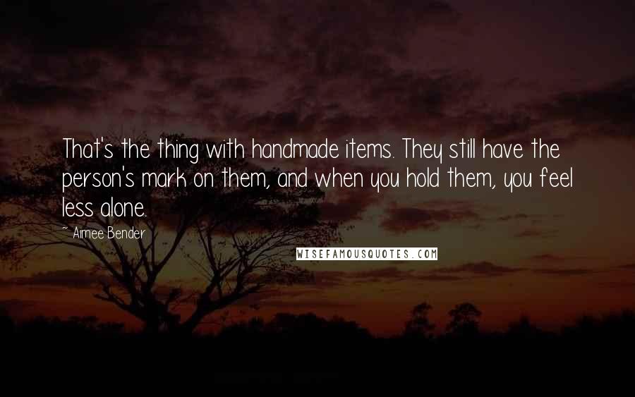 Aimee Bender Quotes: That's the thing with handmade items. They still have the person's mark on them, and when you hold them, you feel less alone.