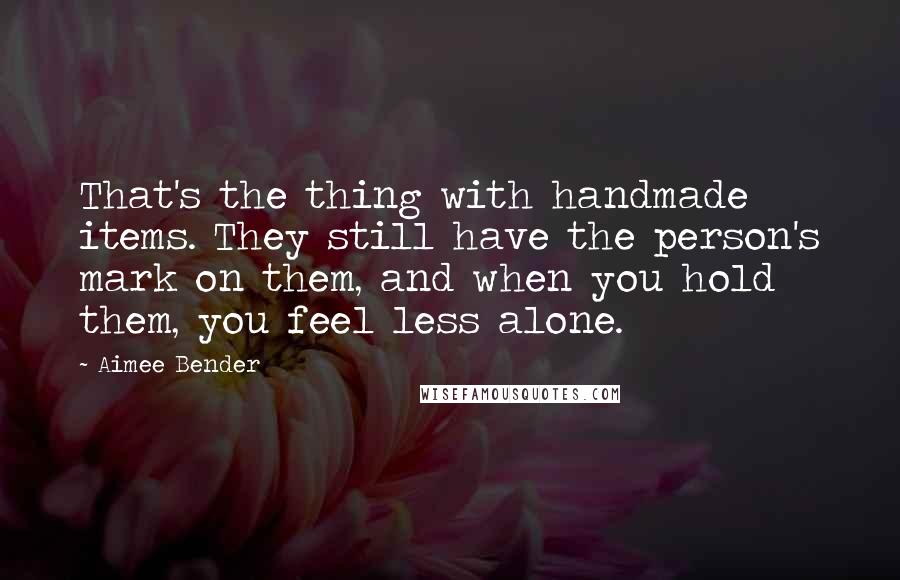 Aimee Bender Quotes: That's the thing with handmade items. They still have the person's mark on them, and when you hold them, you feel less alone.