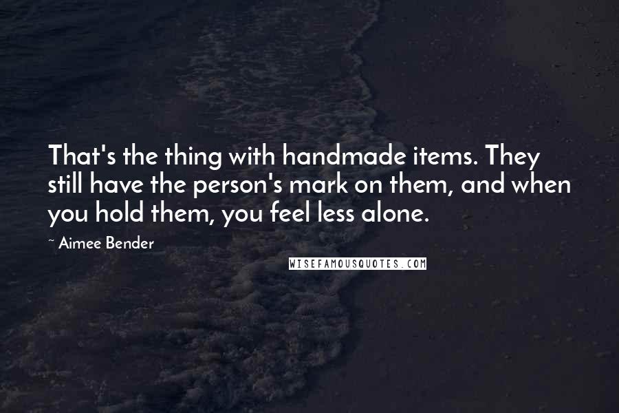 Aimee Bender Quotes: That's the thing with handmade items. They still have the person's mark on them, and when you hold them, you feel less alone.
