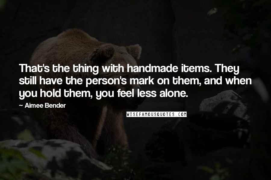 Aimee Bender Quotes: That's the thing with handmade items. They still have the person's mark on them, and when you hold them, you feel less alone.