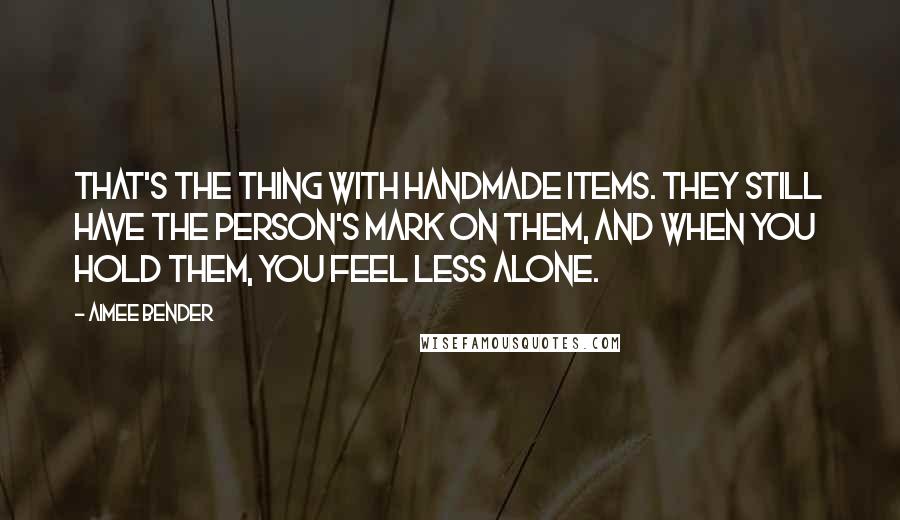 Aimee Bender Quotes: That's the thing with handmade items. They still have the person's mark on them, and when you hold them, you feel less alone.