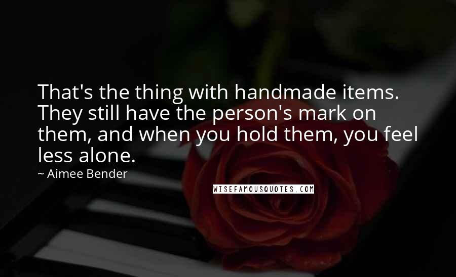 Aimee Bender Quotes: That's the thing with handmade items. They still have the person's mark on them, and when you hold them, you feel less alone.