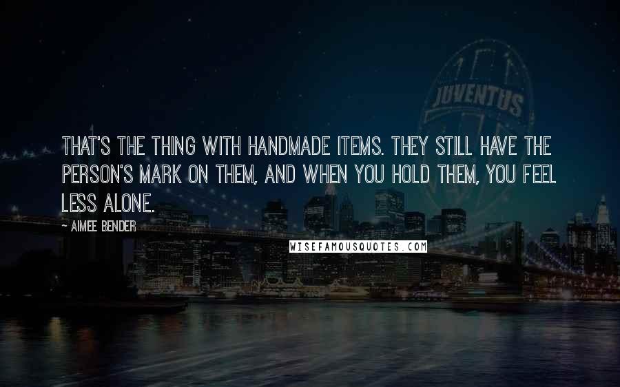 Aimee Bender Quotes: That's the thing with handmade items. They still have the person's mark on them, and when you hold them, you feel less alone.