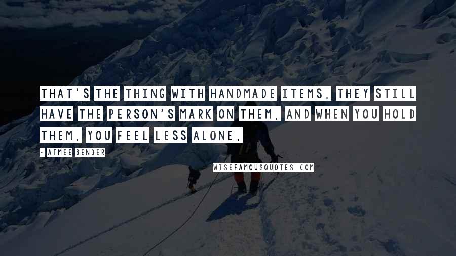 Aimee Bender Quotes: That's the thing with handmade items. They still have the person's mark on them, and when you hold them, you feel less alone.