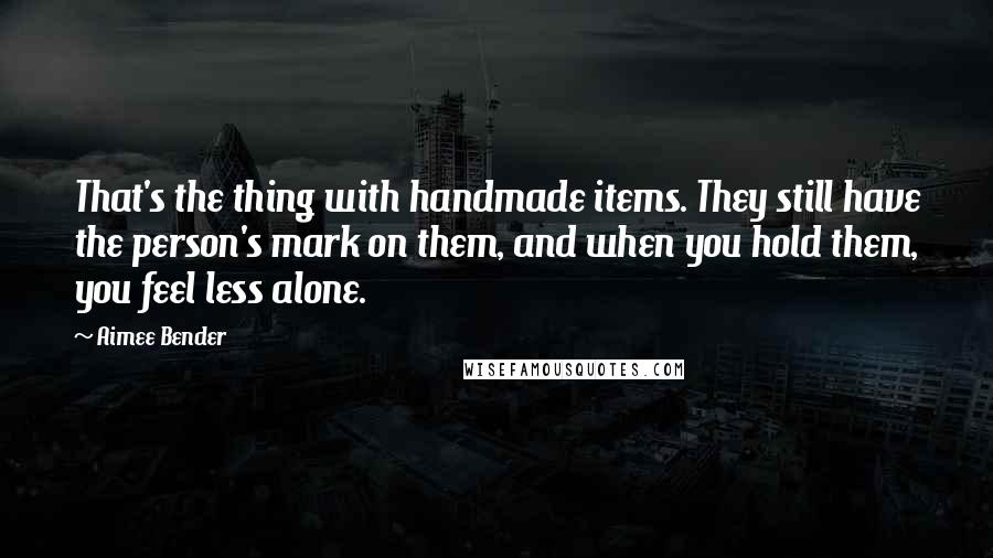 Aimee Bender Quotes: That's the thing with handmade items. They still have the person's mark on them, and when you hold them, you feel less alone.