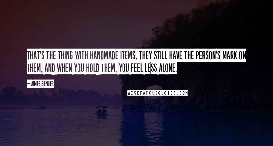 Aimee Bender Quotes: That's the thing with handmade items. They still have the person's mark on them, and when you hold them, you feel less alone.