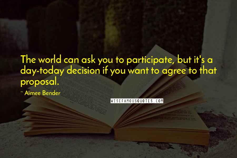 Aimee Bender Quotes: The world can ask you to participate, but it's a day-today decision if you want to agree to that proposal.