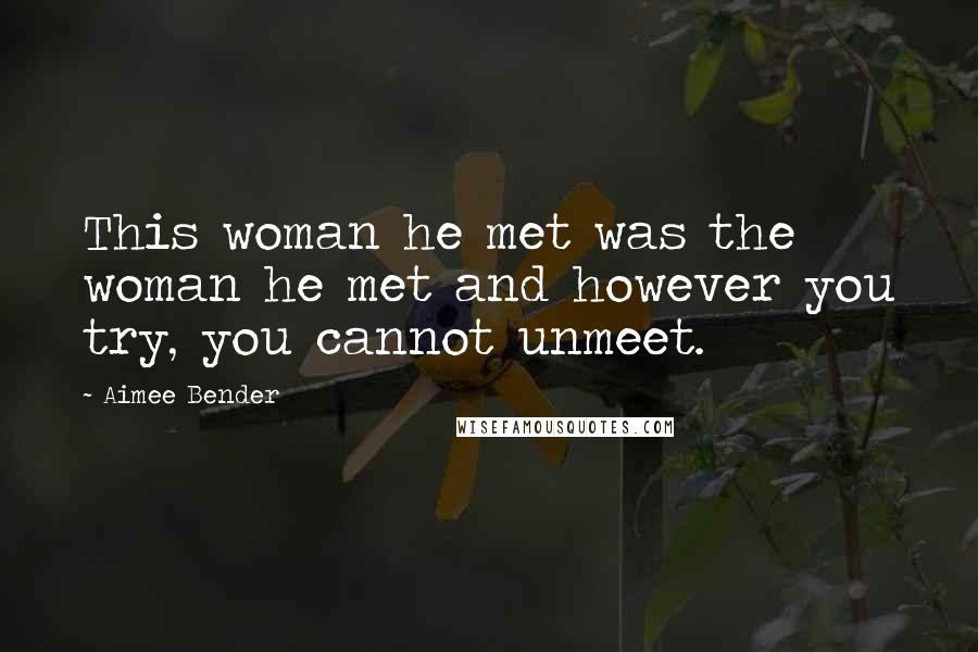 Aimee Bender Quotes: This woman he met was the woman he met and however you try, you cannot unmeet.