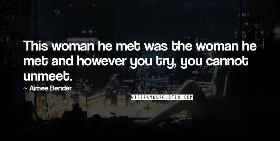 Aimee Bender Quotes: This woman he met was the woman he met and however you try, you cannot unmeet.