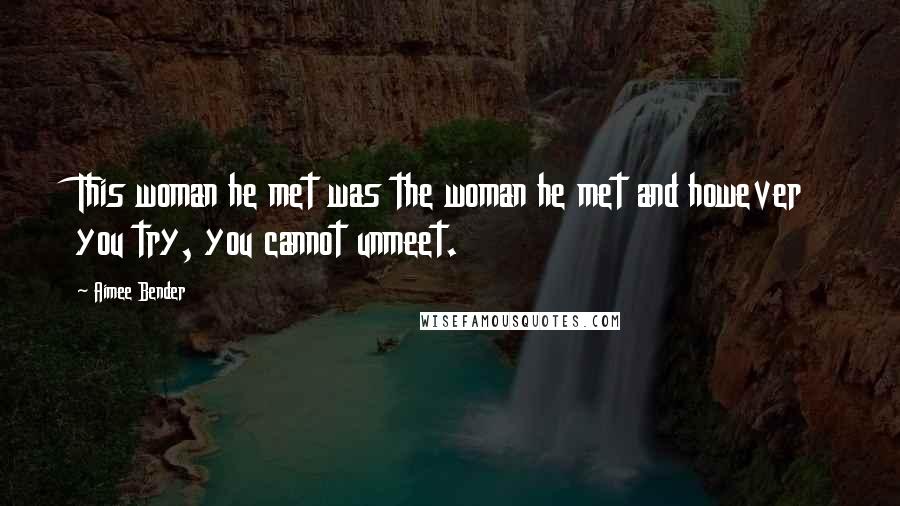 Aimee Bender Quotes: This woman he met was the woman he met and however you try, you cannot unmeet.