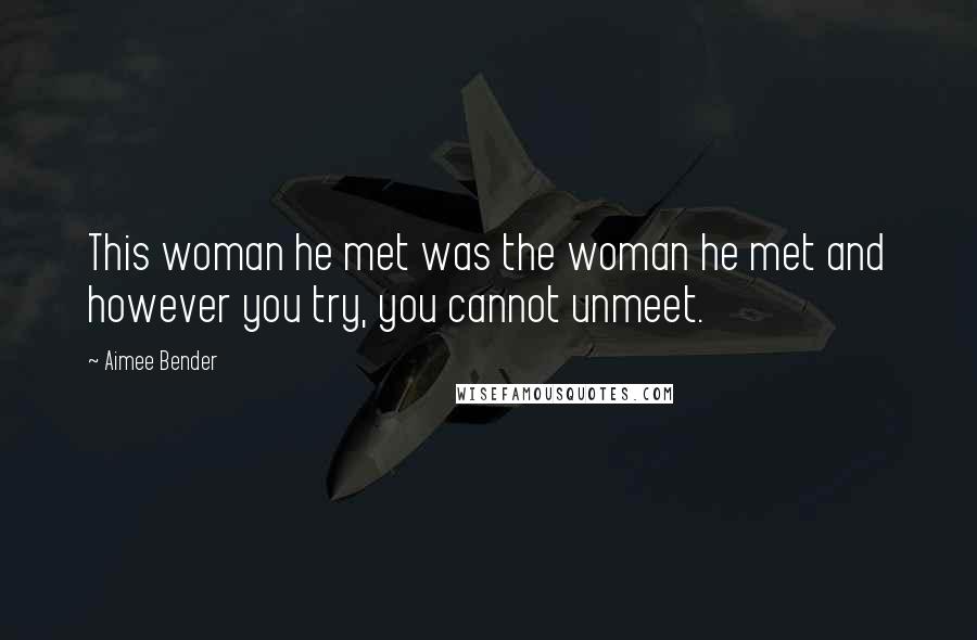 Aimee Bender Quotes: This woman he met was the woman he met and however you try, you cannot unmeet.