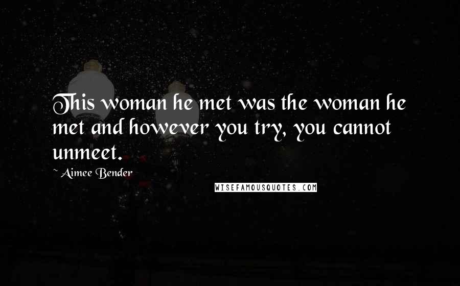 Aimee Bender Quotes: This woman he met was the woman he met and however you try, you cannot unmeet.