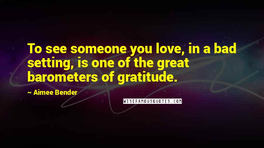 Aimee Bender Quotes: To see someone you love, in a bad setting, is one of the great barometers of gratitude.