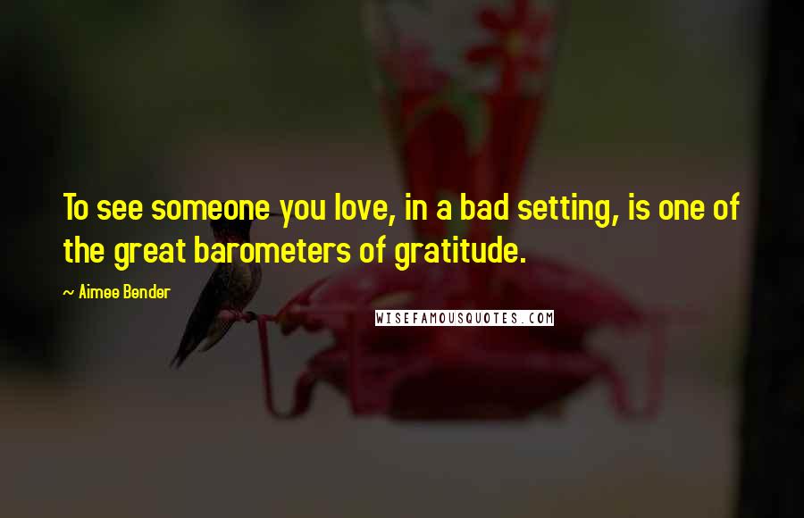 Aimee Bender Quotes: To see someone you love, in a bad setting, is one of the great barometers of gratitude.