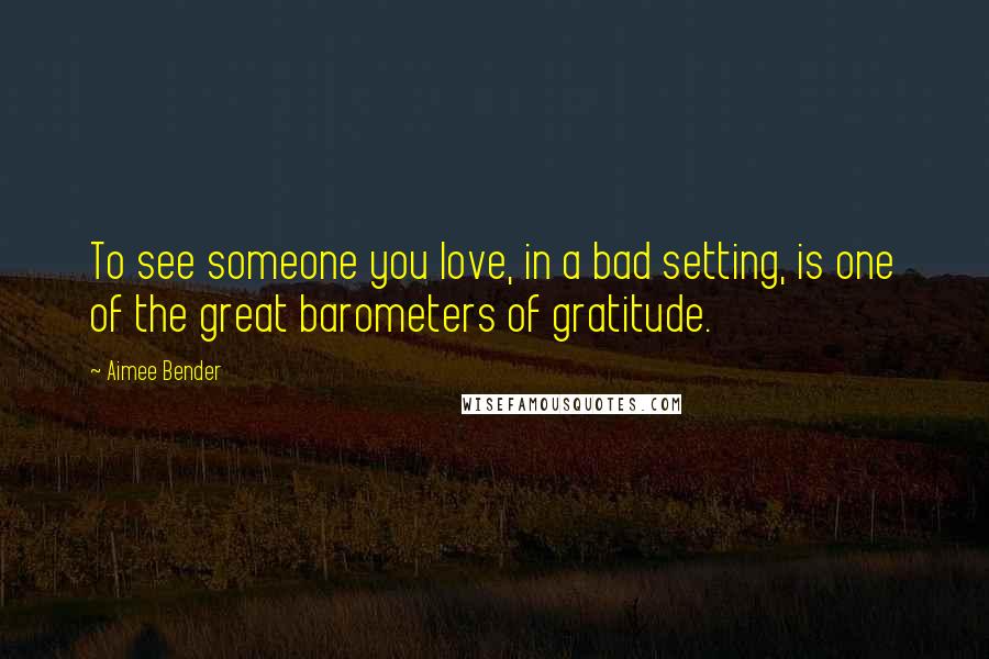 Aimee Bender Quotes: To see someone you love, in a bad setting, is one of the great barometers of gratitude.