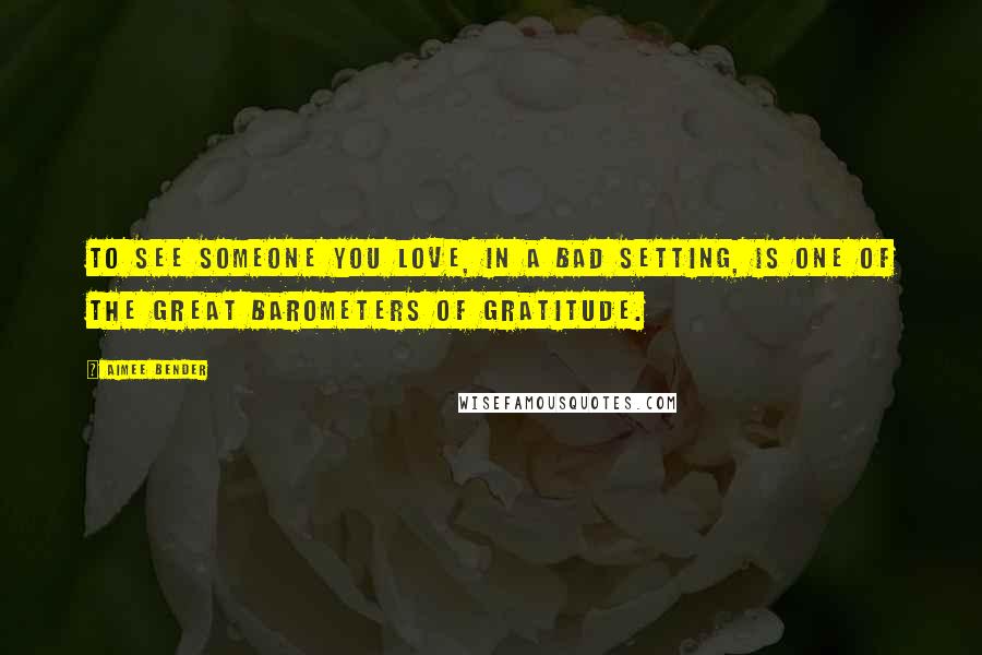 Aimee Bender Quotes: To see someone you love, in a bad setting, is one of the great barometers of gratitude.