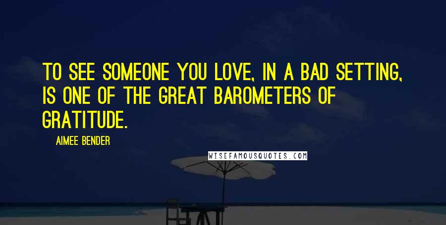 Aimee Bender Quotes: To see someone you love, in a bad setting, is one of the great barometers of gratitude.