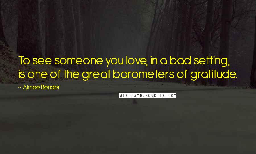 Aimee Bender Quotes: To see someone you love, in a bad setting, is one of the great barometers of gratitude.