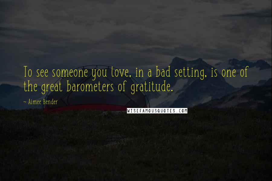 Aimee Bender Quotes: To see someone you love, in a bad setting, is one of the great barometers of gratitude.