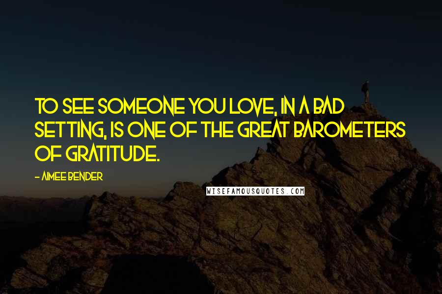 Aimee Bender Quotes: To see someone you love, in a bad setting, is one of the great barometers of gratitude.