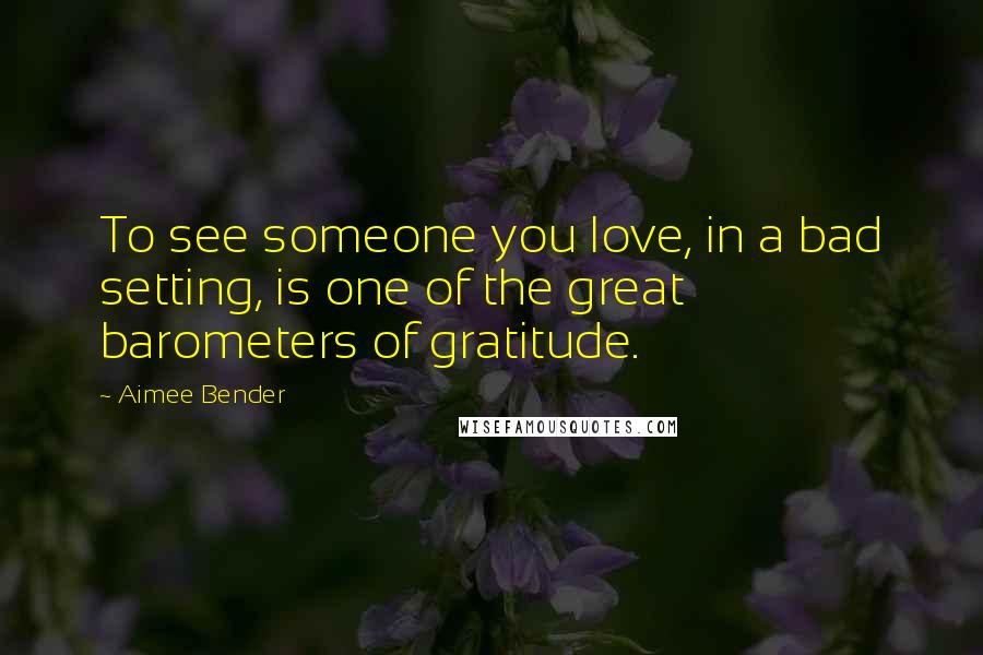 Aimee Bender Quotes: To see someone you love, in a bad setting, is one of the great barometers of gratitude.