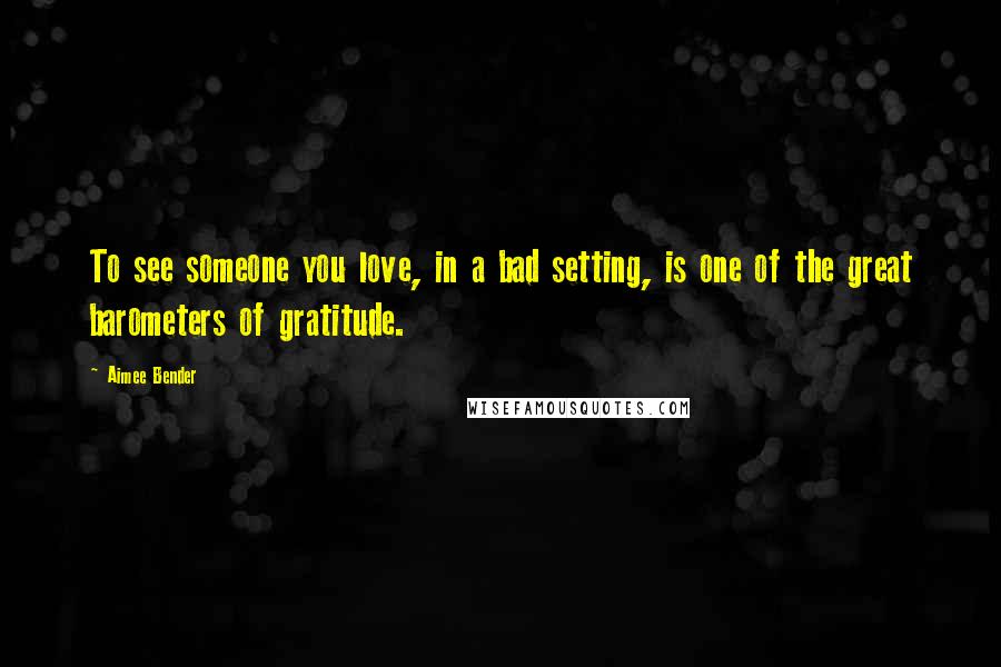 Aimee Bender Quotes: To see someone you love, in a bad setting, is one of the great barometers of gratitude.