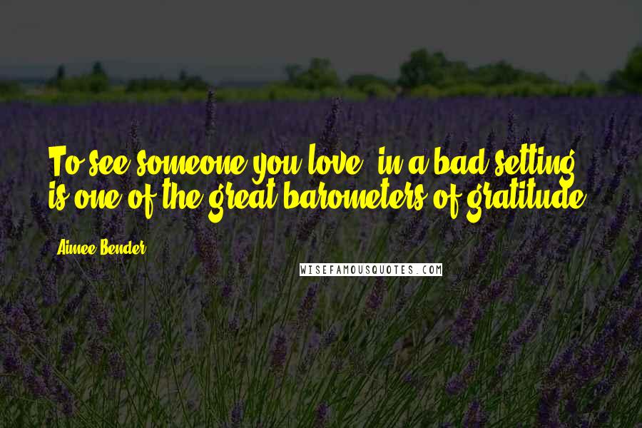 Aimee Bender Quotes: To see someone you love, in a bad setting, is one of the great barometers of gratitude.