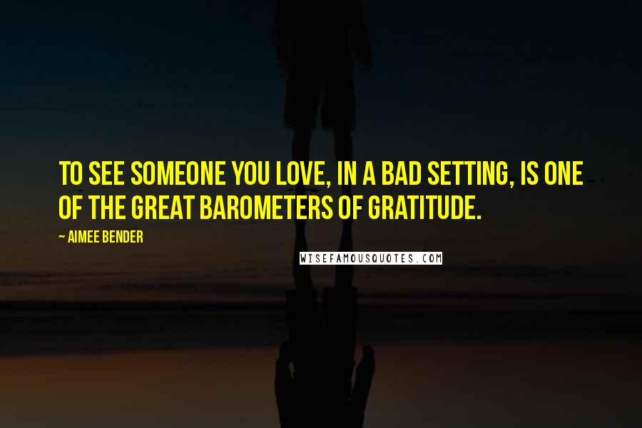 Aimee Bender Quotes: To see someone you love, in a bad setting, is one of the great barometers of gratitude.