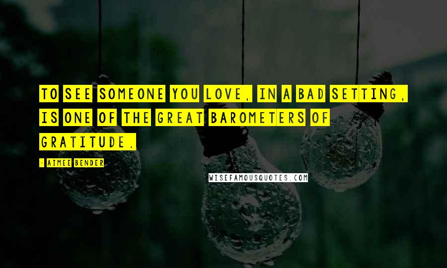 Aimee Bender Quotes: To see someone you love, in a bad setting, is one of the great barometers of gratitude.