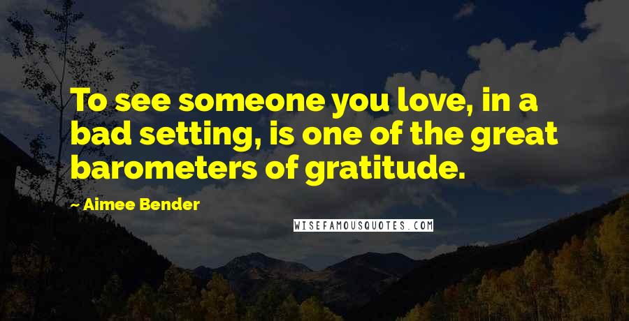 Aimee Bender Quotes: To see someone you love, in a bad setting, is one of the great barometers of gratitude.