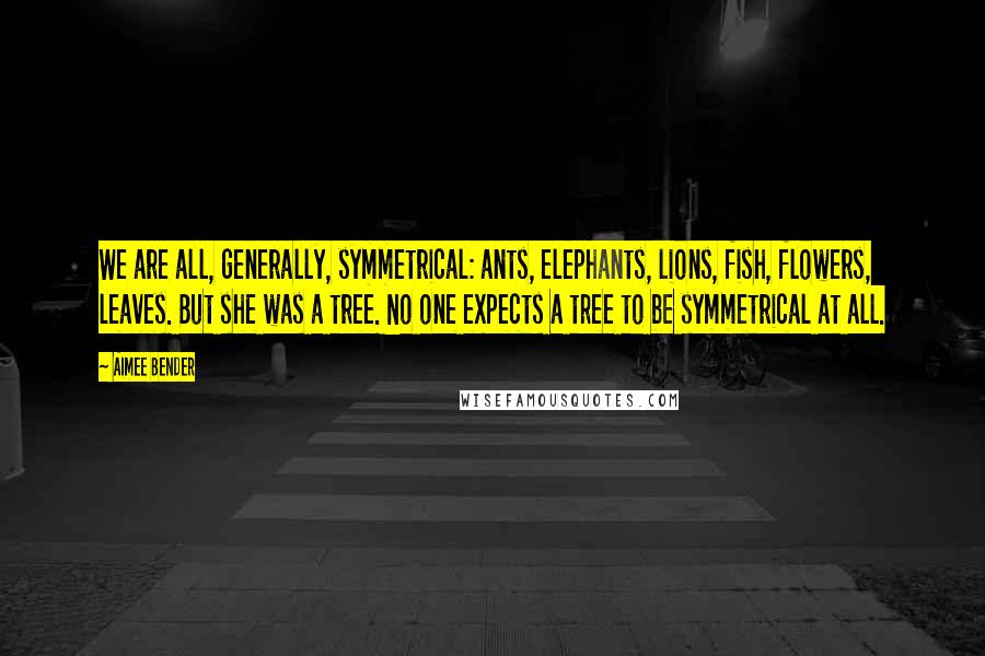 Aimee Bender Quotes: We are all, generally, symmetrical: ants, elephants, lions, fish, flowers, leaves. But she was a tree. No one expects a tree to be symmetrical at all.