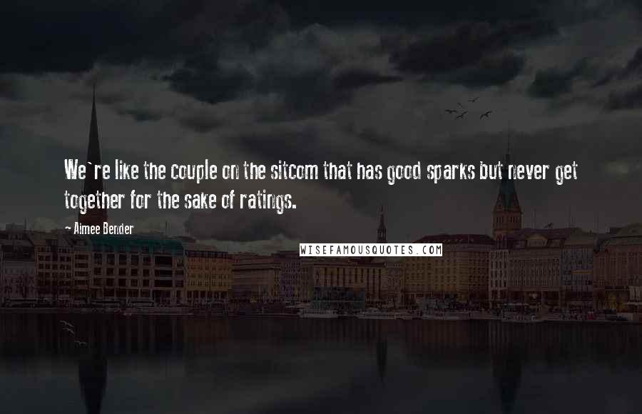 Aimee Bender Quotes: We're like the couple on the sitcom that has good sparks but never get together for the sake of ratings.