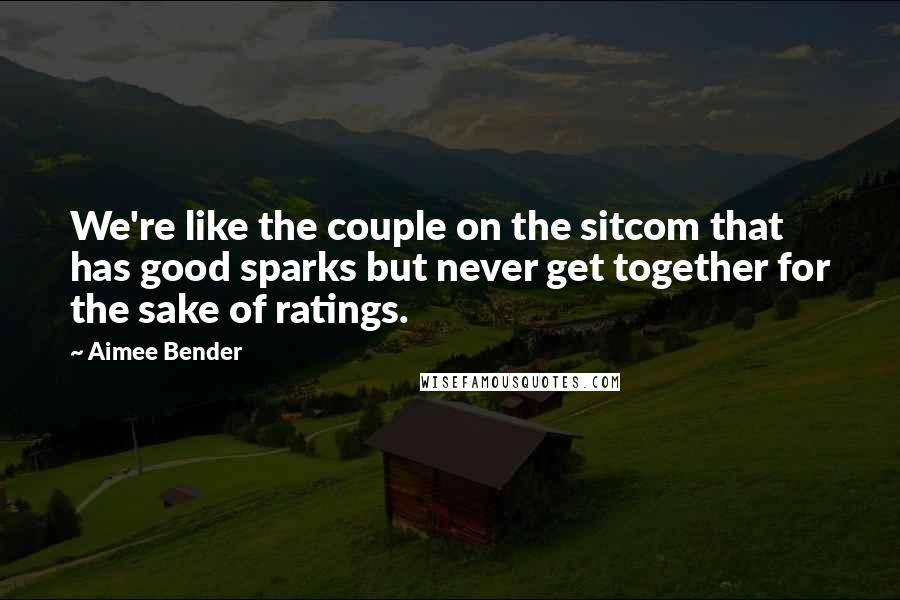 Aimee Bender Quotes: We're like the couple on the sitcom that has good sparks but never get together for the sake of ratings.