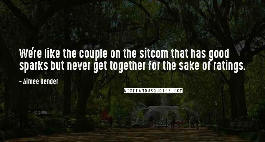 Aimee Bender Quotes: We're like the couple on the sitcom that has good sparks but never get together for the sake of ratings.