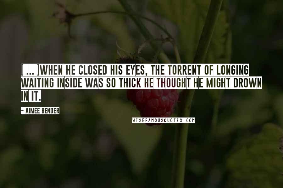 Aimee Bender Quotes: [ ... ]when he closed his eyes, the torrent of longing waiting inside was so thick he thought he might drown in it.