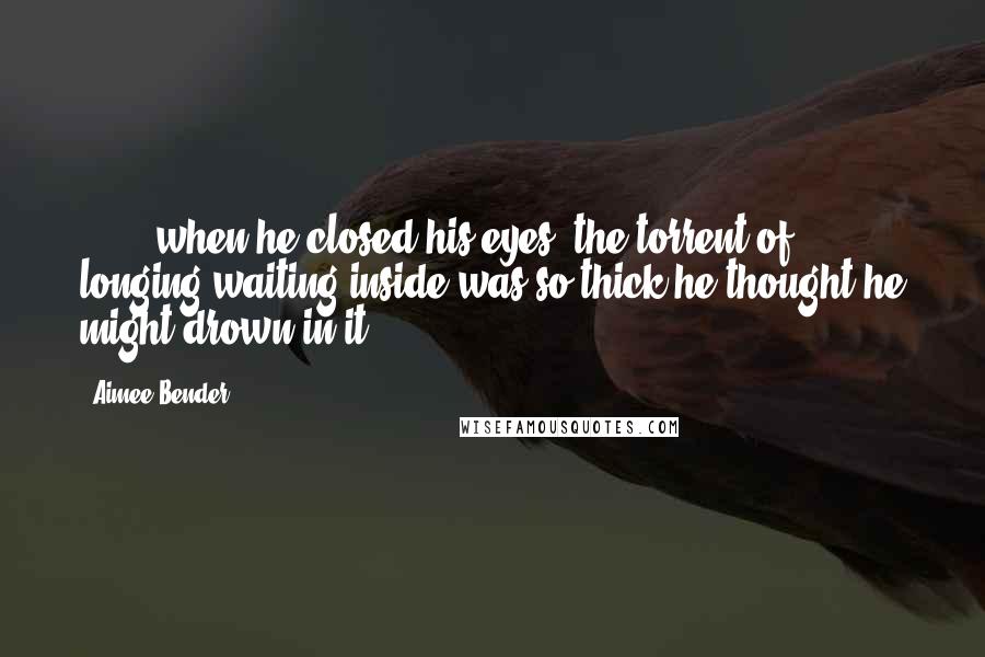 Aimee Bender Quotes: [ ... ]when he closed his eyes, the torrent of longing waiting inside was so thick he thought he might drown in it.