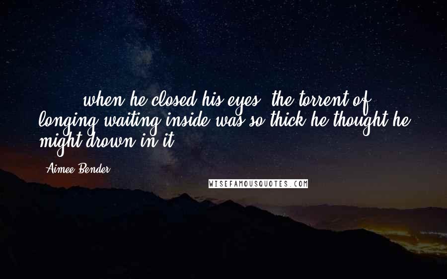 Aimee Bender Quotes: [ ... ]when he closed his eyes, the torrent of longing waiting inside was so thick he thought he might drown in it.