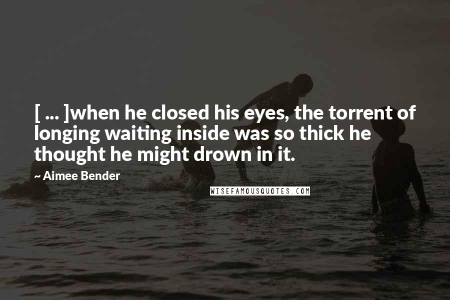 Aimee Bender Quotes: [ ... ]when he closed his eyes, the torrent of longing waiting inside was so thick he thought he might drown in it.