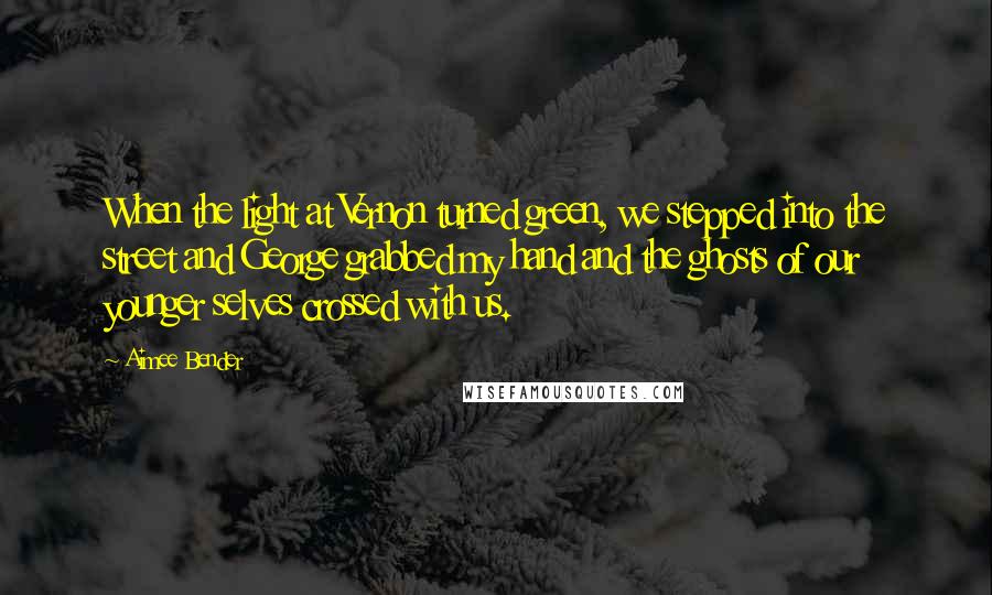 Aimee Bender Quotes: When the light at Vernon turned green, we stepped into the street and George grabbed my hand and the ghosts of our younger selves crossed with us.