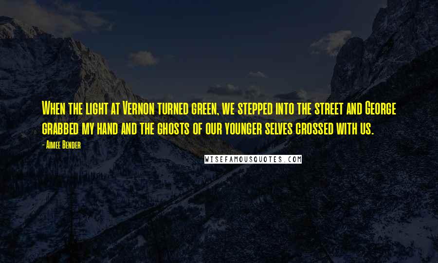Aimee Bender Quotes: When the light at Vernon turned green, we stepped into the street and George grabbed my hand and the ghosts of our younger selves crossed with us.