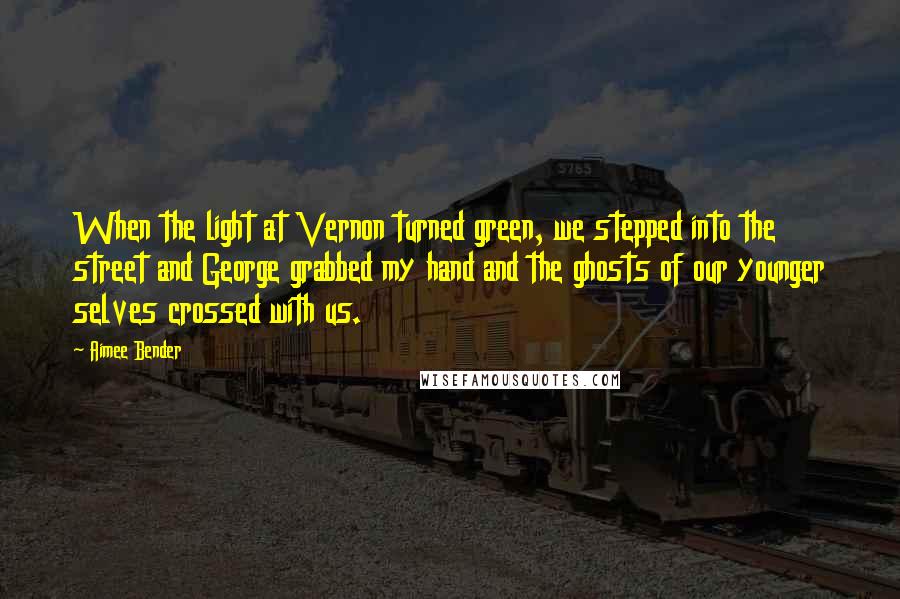 Aimee Bender Quotes: When the light at Vernon turned green, we stepped into the street and George grabbed my hand and the ghosts of our younger selves crossed with us.