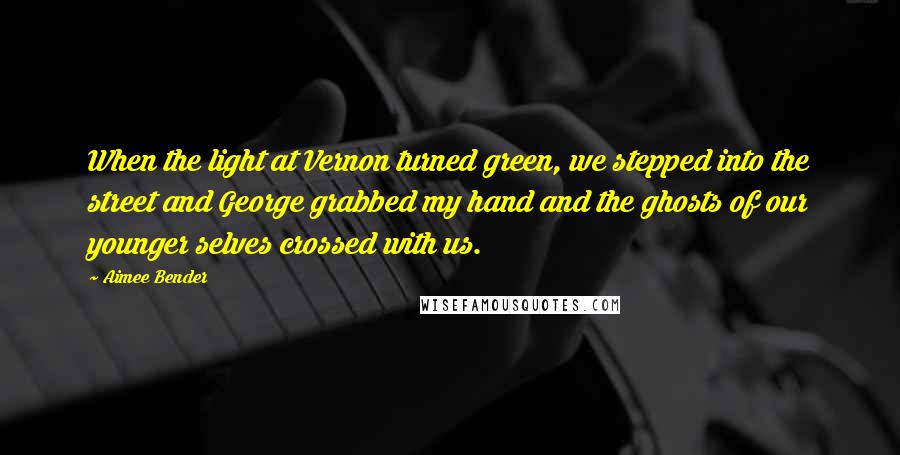 Aimee Bender Quotes: When the light at Vernon turned green, we stepped into the street and George grabbed my hand and the ghosts of our younger selves crossed with us.