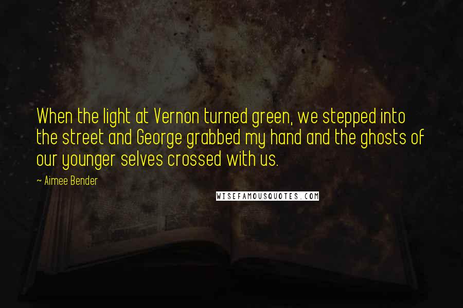 Aimee Bender Quotes: When the light at Vernon turned green, we stepped into the street and George grabbed my hand and the ghosts of our younger selves crossed with us.