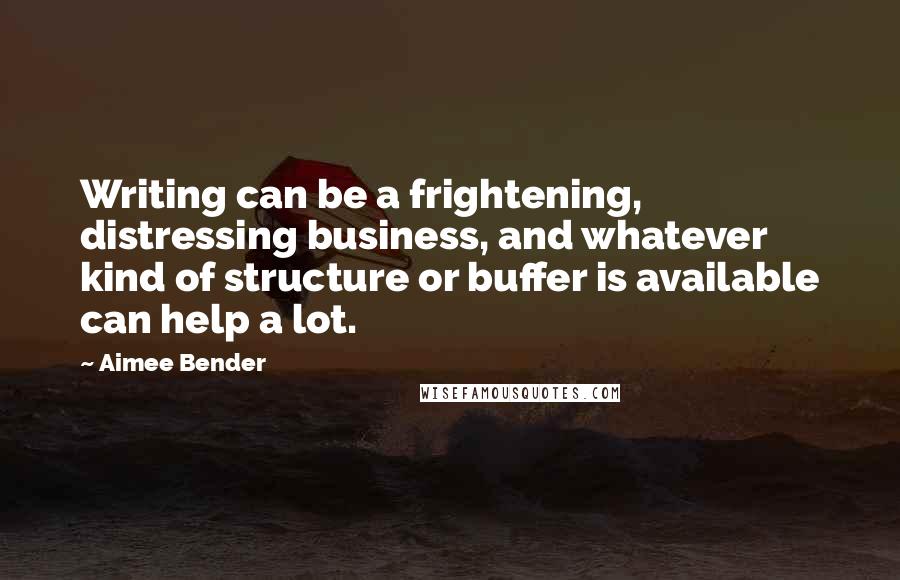 Aimee Bender Quotes: Writing can be a frightening, distressing business, and whatever kind of structure or buffer is available can help a lot.